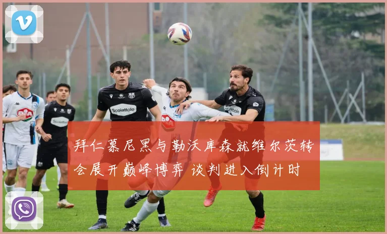 拜仁慕尼黑与勒沃库森就维尔茨转会展开巅峰博弈 谈判进入倒计时