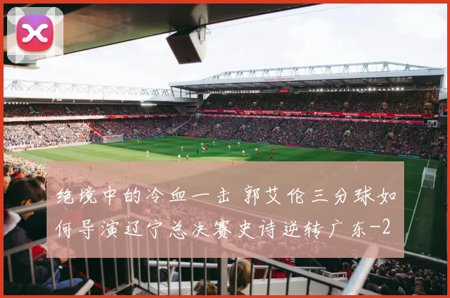 绝境中的冷血一击 郭艾伦三分球如何导演辽宁总决赛史诗逆转广东