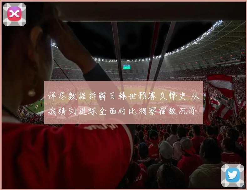详尽数据拆解日韩世预赛交锋史 从战绩到进球全面对比洞察宿敌沉浮