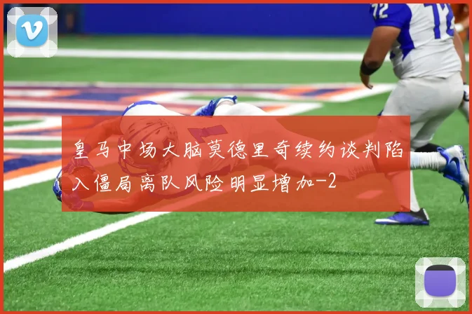 皇马中场大脑莫德里奇续约谈判陷入僵局离队风险明显增加