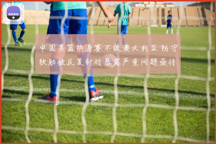 中国男篮热身赛不敌澳大利亚 防守软肋被反复针对暴露严重问题亟待重铸