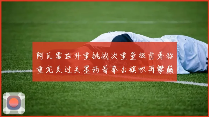 阿瓦雷兹升重挑战次重量级首秀称重完美过关墨西哥拳击旗帜再攀巅峰