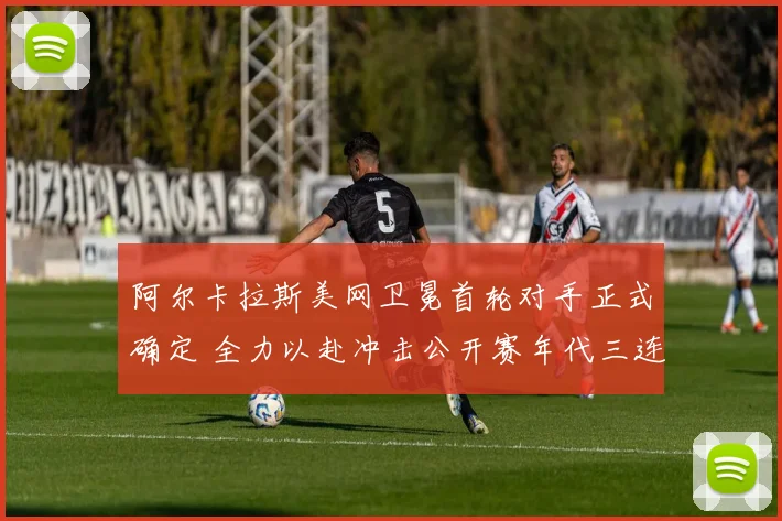 阿尔卡拉斯美网卫冕首轮对手正式确定 全力以赴冲击公开赛年代三连冠壮举