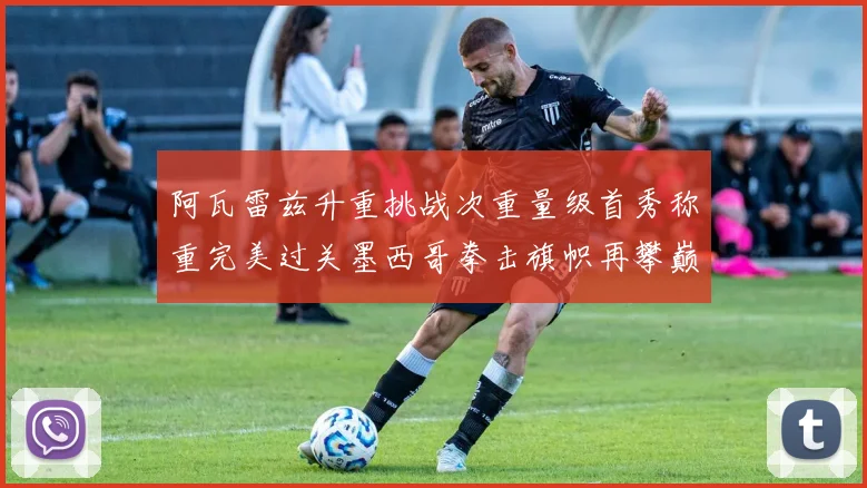 阿瓦雷兹升重挑战次重量级首秀称重完美过关墨西哥拳击旗帜再攀巅峰