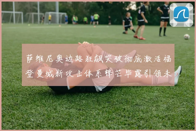 萨维尼奥边路狂飙突破彻底激活福登曼城新攻击体系锋芒毕露引领未来