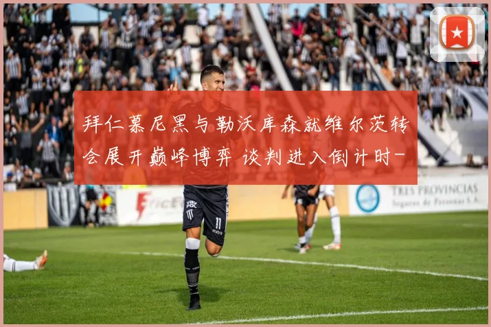 拜仁慕尼黑与勒沃库森就维尔茨转会展开巅峰博弈 谈判进入倒计时