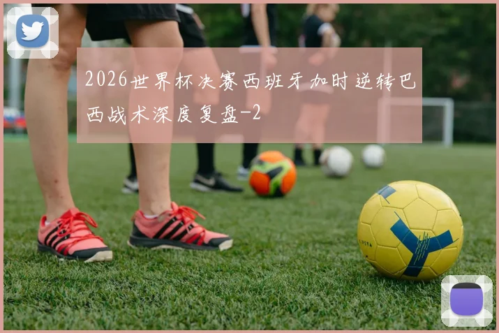 2026世界杯决赛西班牙加时逆转巴西战术深度复盘