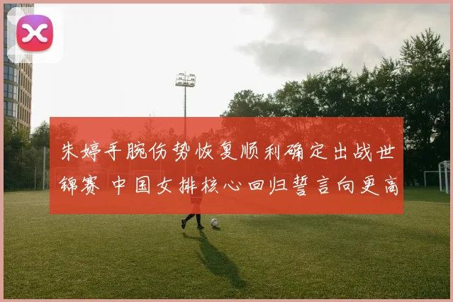 朱婷手腕伤势恢复顺利确定出战世锦赛 中国女排核心回归誓言向更高目标迈进
