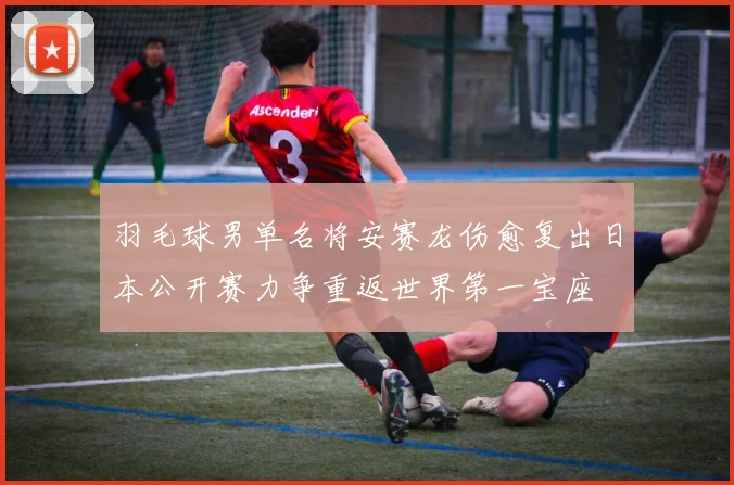 羽毛球男单名将安赛龙伤愈复出日本公开赛力争重返世界第一宝座