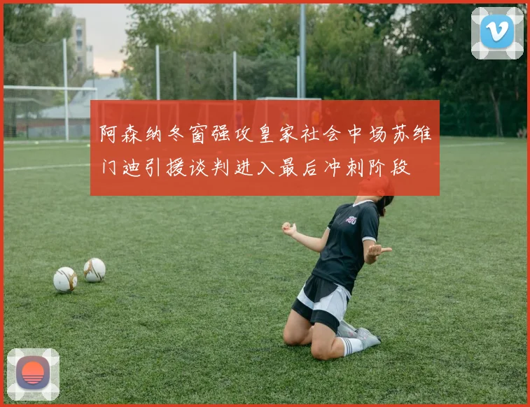 阿森纳冬窗强攻皇家社会中场苏维门迪引援谈判进入最后冲刺阶段