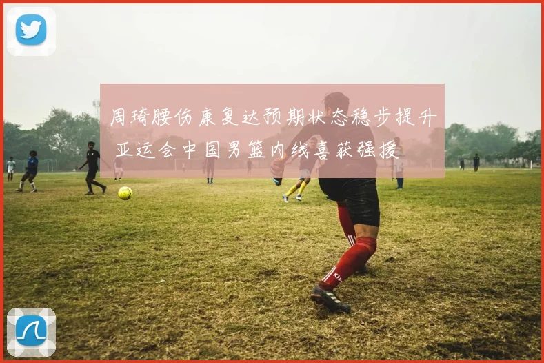 周琦腰伤康复达预期状态稳步提升 亚运会中国男篮内线喜获强援