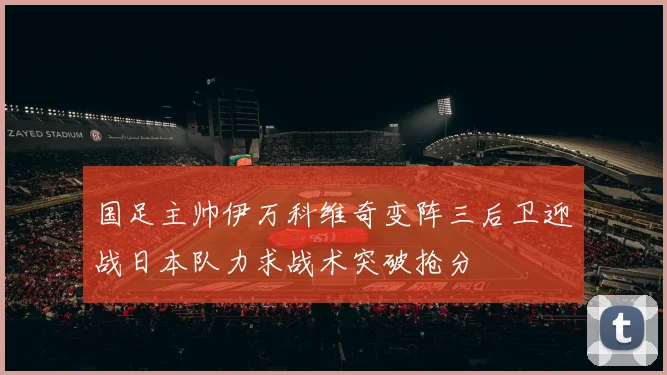 国足主帅伊万科维奇变阵三后卫迎战日本队力求战术突破抢分