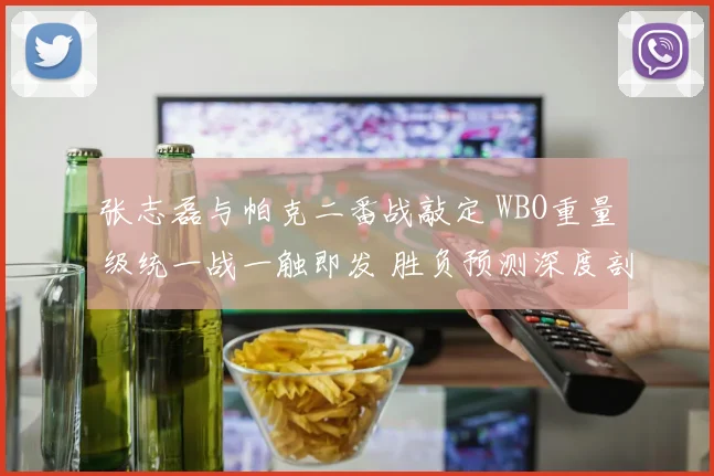 张志磊与帕克二番战敲定 WBO重量级统一战一触即发 胜负预测深度剖析