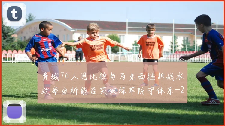 费城76人恩比德与马克西挡拆战术效率分析能否突破绿军防守体系