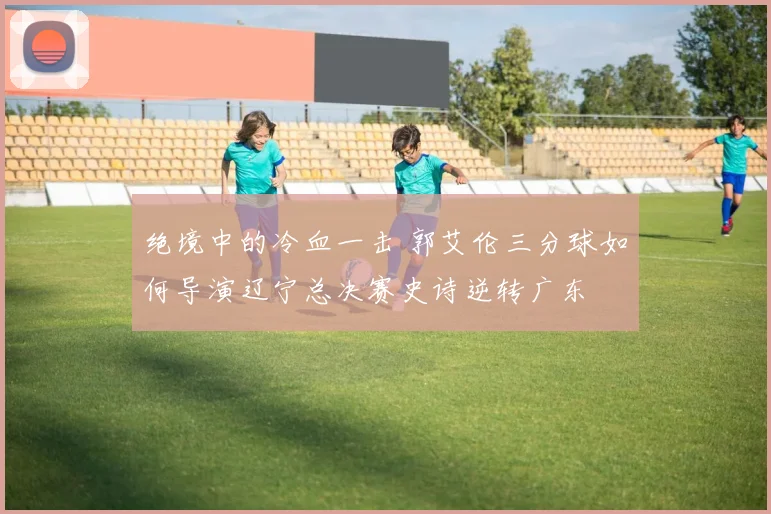 绝境中的冷血一击 郭艾伦三分球如何导演辽宁总决赛史诗逆转广东