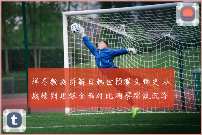 详尽数据拆解日韩世预赛交锋史 从战绩到进球全面对比洞察宿敌沉浮