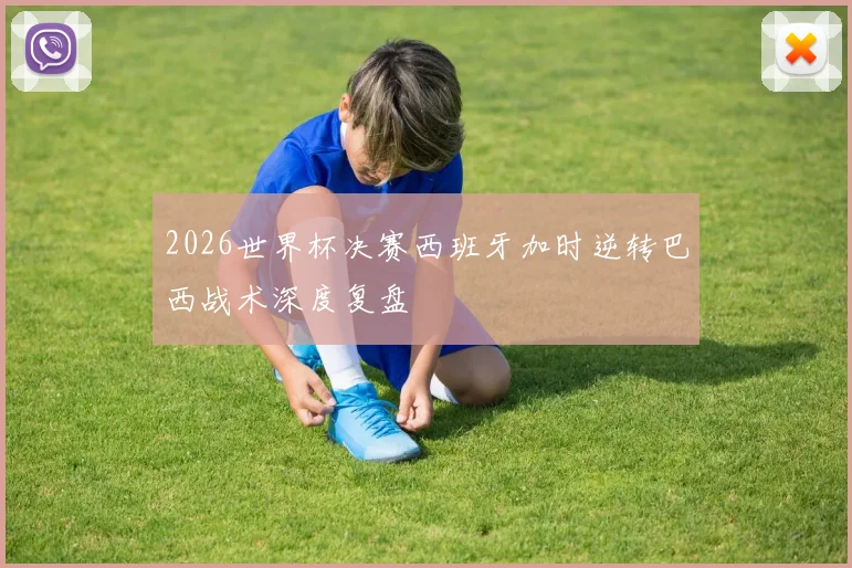 2026世界杯决赛西班牙加时逆转巴西战术深度复盘
