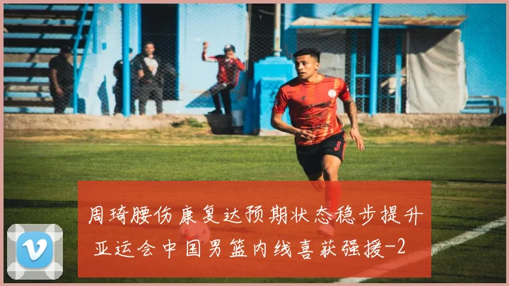 周琦腰伤康复达预期状态稳步提升 亚运会中国男篮内线喜获强援