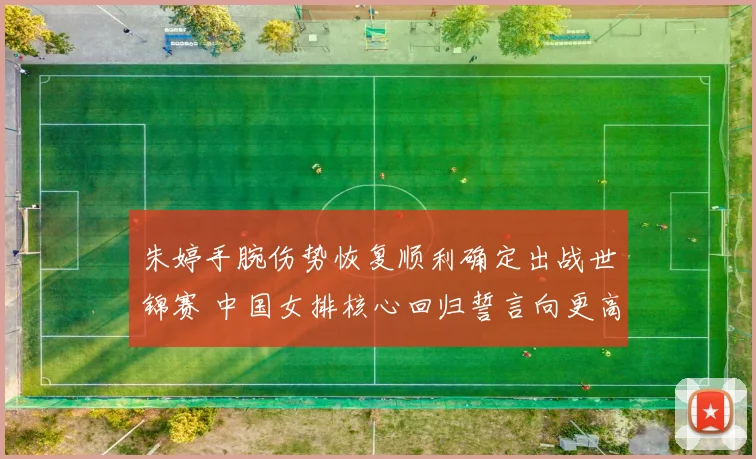 朱婷手腕伤势恢复顺利确定出战世锦赛 中国女排核心回归誓言向更高目标迈进