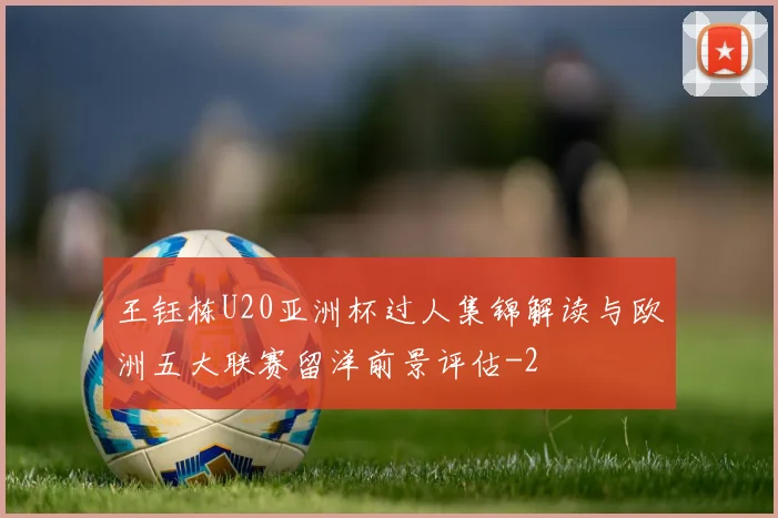 王钰栋U20亚洲杯过人集锦解读与欧洲五大联赛留洋前景评估