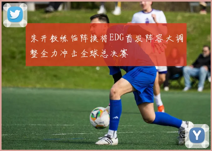 朱开教练临阵换将EDG首发阵容大调整全力冲击全球总决赛