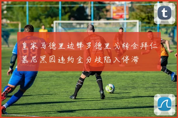 皇家马德里边锋罗德里戈转会拜仁慕尼黑因违约金分歧陷入停滞